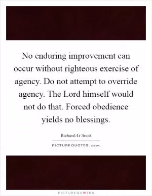 No enduring improvement can occur without righteous exercise of agency. Do not attempt to override agency. The Lord himself would not do that. Forced obedience yields no blessings Picture Quote #1