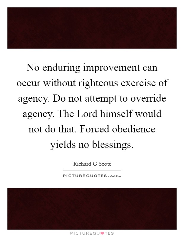 No enduring improvement can occur without righteous exercise of agency. Do not attempt to override agency. The Lord himself would not do that. Forced obedience yields no blessings Picture Quote #1