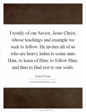 I testify of our Savior, Jesus Christ, whose teachings and example we seek to follow. He invites all of us who are heavy laden to come unto Him, to learn of Him, to follow Him, and thus to find rest to our souls Picture Quote #1