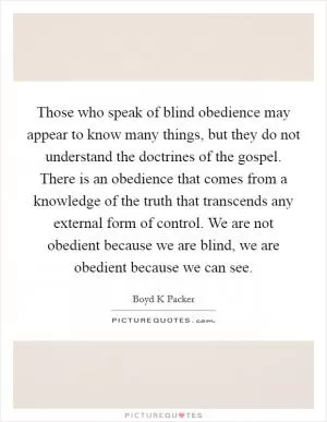 Those who speak of blind obedience may appear to know many things, but they do not understand the doctrines of the gospel. There is an obedience that comes from a knowledge of the truth that transcends any external form of control. We are not obedient because we are blind, we are obedient because we can see Picture Quote #1
