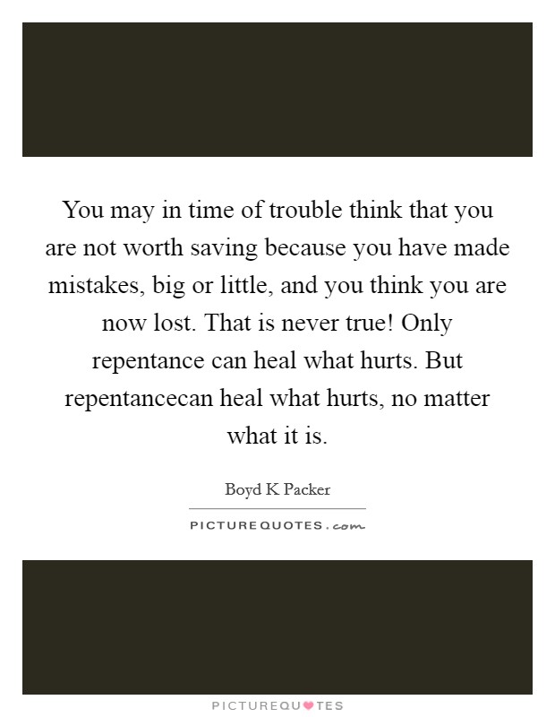 You may in time of trouble think that you are not worth saving because you have made mistakes, big or little, and you think you are now lost. That is never true! Only repentance can heal what hurts. But repentancecan heal what hurts, no matter what it is Picture Quote #1
