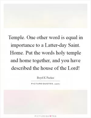 Temple. One other word is equal in importance to a Latter-day Saint. Home. Put the words holy temple and home together, and you have described the house of the Lord! Picture Quote #1