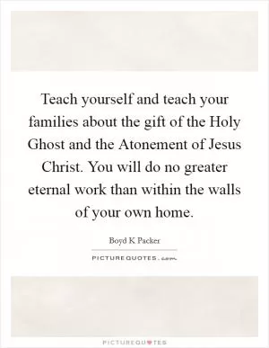 Teach yourself and teach your families about the gift of the Holy Ghost and the Atonement of Jesus Christ. You will do no greater eternal work than within the walls of your own home Picture Quote #1