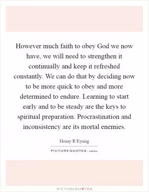 However much faith to obey God we now have, we will need to strengthen it continually and keep it refreshed constantly. We can do that by deciding now to be more quick to obey and more determined to endure. Learning to start early and to be steady are the keys to spiritual preparation. Procrastination and inconsistency are its mortal enemies Picture Quote #1