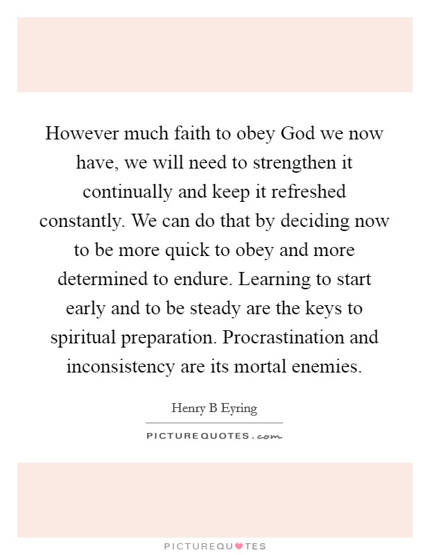 However much faith to obey God we now have, we will need to strengthen it continually and keep it refreshed constantly. We can do that by deciding now to be more quick to obey and more determined to endure. Learning to start early and to be steady are the keys to spiritual preparation. Procrastination and inconsistency are its mortal enemies Picture Quote #1
