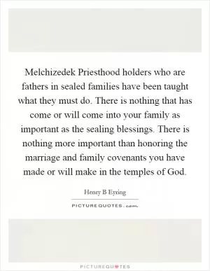 Melchizedek Priesthood holders who are fathers in sealed families have been taught what they must do. There is nothing that has come or will come into your family as important as the sealing blessings. There is nothing more important than honoring the marriage and family covenants you have made or will make in the temples of God Picture Quote #1