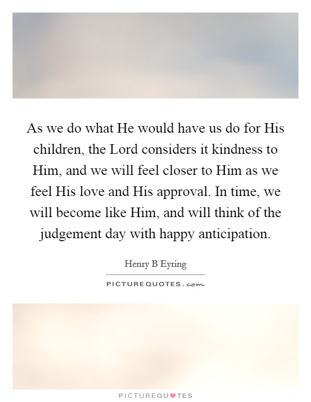 As we do what He would have us do for His children, the Lord considers it kindness to Him, and we will feel closer to Him as we feel His love and His approval. In time, we will become like Him, and will think of the judgement day with happy anticipation Picture Quote #1