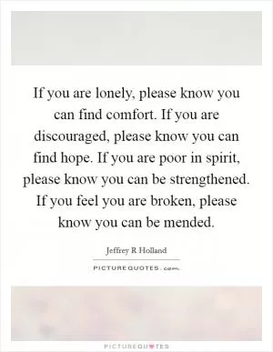 If you are lonely, please know you can find comfort. If you are discouraged, please know you can find hope. If you are poor in spirit, please know you can be strengthened. If you feel you are broken, please know you can be mended Picture Quote #1