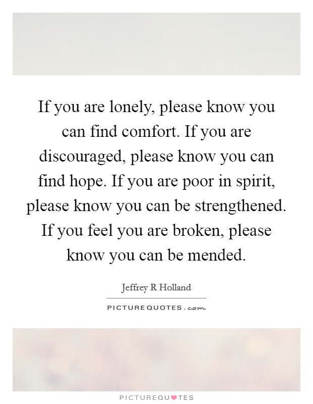 If you are lonely, please know you can find comfort. If you are discouraged, please know you can find hope. If you are poor in spirit, please know you can be strengthened. If you feel you are broken, please know you can be mended Picture Quote #1