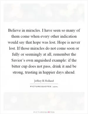 Believe in miracles. I have seen so many of them come when every other indication would say that hope was lost. Hope is never lost. If those miracles do not come soon or fully or seemingly at all, remember the Savior’s own anguished example: if the bitter cup does not pass, drink it and be strong, trusting in happier days ahead Picture Quote #1