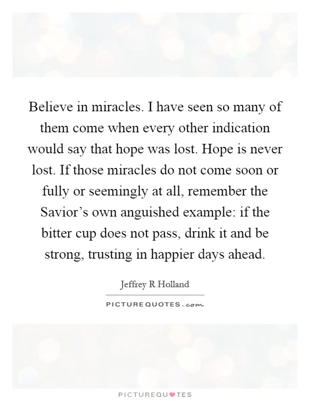 Believe in miracles. I have seen so many of them come when every other indication would say that hope was lost. Hope is never lost. If those miracles do not come soon or fully or seemingly at all, remember the Savior's own anguished example: if the bitter cup does not pass, drink it and be strong, trusting in happier days ahead Picture Quote #1