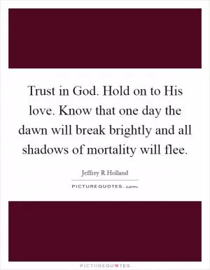Trust in God. Hold on to His love. Know that one day the dawn will break brightly and all shadows of mortality will flee Picture Quote #1