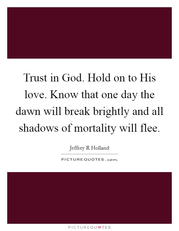 Trust in God. Hold on to His love. Know that one day the dawn will break brightly and all shadows of mortality will flee Picture Quote #1