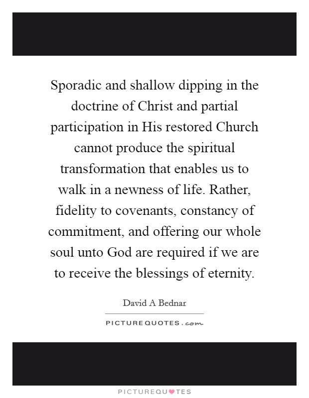 Sporadic and shallow dipping in the doctrine of Christ and partial participation in His restored Church cannot produce the spiritual transformation that enables us to walk in a newness of life. Rather, fidelity to covenants, constancy of commitment, and offering our whole soul unto God are required if we are to receive the blessings of eternity Picture Quote #1