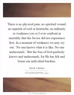 There is no physical pain, no spiritual wound, no anguish of soul or heartache, no infirmity or weakness you or I ever confront in mortality that the Savior did not experience first. In a moment of weakness we may cry out, ‘No one knows what it is like. No one understands.’ But the Son of God perfectly knows and understands, for He has felt and borne our individual burdens Picture Quote #1