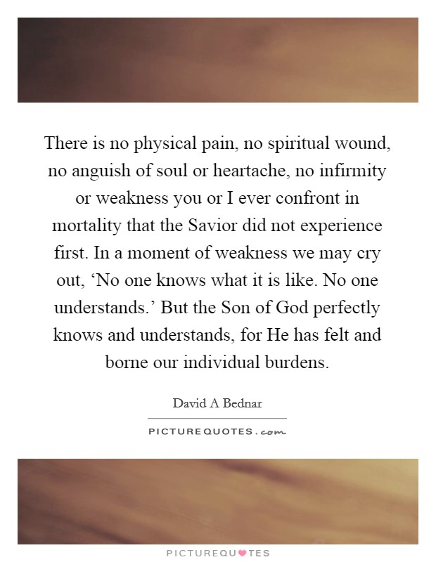 There is no physical pain, no spiritual wound, no anguish of soul or heartache, no infirmity or weakness you or I ever confront in mortality that the Savior did not experience first. In a moment of weakness we may cry out, ‘No one knows what it is like. No one understands.' But the Son of God perfectly knows and understands, for He has felt and borne our individual burdens Picture Quote #1