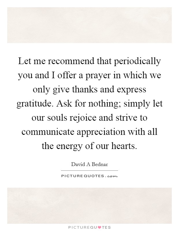 Let me recommend that periodically you and I offer a prayer in which we only give thanks and express gratitude. Ask for nothing; simply let our souls rejoice and strive to communicate appreciation with all the energy of our hearts Picture Quote #1