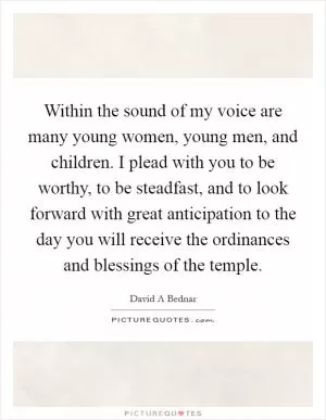 Within the sound of my voice are many young women, young men, and children. I plead with you to be worthy, to be steadfast, and to look forward with great anticipation to the day you will receive the ordinances and blessings of the temple Picture Quote #1