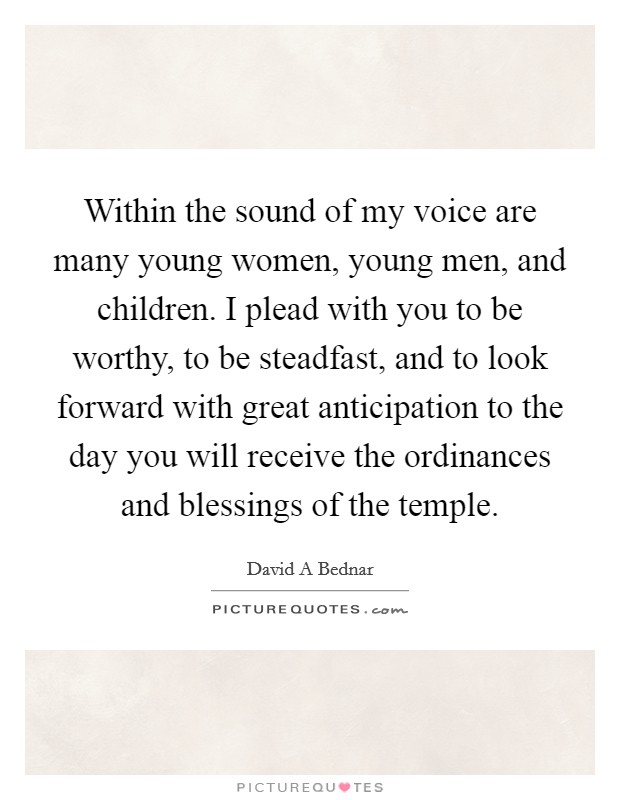 Within the sound of my voice are many young women, young men, and children. I plead with you to be worthy, to be steadfast, and to look forward with great anticipation to the day you will receive the ordinances and blessings of the temple Picture Quote #1