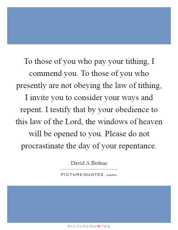 To those of you who pay your tithing, I commend you. To those of you who presently are not obeying the law of tithing, I invite you to consider your ways and repent. I testify that by your obedience to this law of the Lord, the windows of heaven will be opened to you. Please do not procrastinate the day of your repentance Picture Quote #1