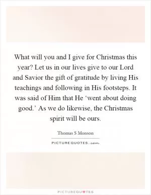 What will you and I give for Christmas this year? Let us in our lives give to our Lord and Savior the gift of gratitude by living His teachings and following in His footsteps. It was said of Him that He ‘went about doing good.’ As we do likewise, the Christmas spirit will be ours Picture Quote #1