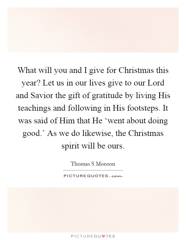 What will you and I give for Christmas this year? Let us in our lives give to our Lord and Savior the gift of gratitude by living His teachings and following in His footsteps. It was said of Him that He ‘went about doing good.' As we do likewise, the Christmas spirit will be ours Picture Quote #1