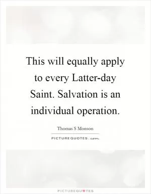 This will equally apply to every Latter-day Saint. Salvation is an individual operation Picture Quote #1
