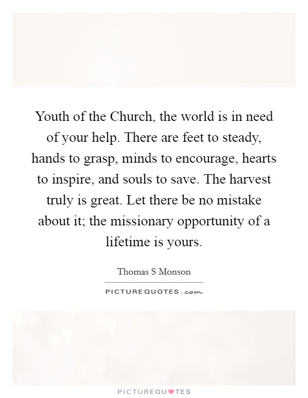 Youth of the Church, the world is in need of your help. There are feet to steady, hands to grasp, minds to encourage, hearts to inspire, and souls to save. The harvest truly is great. Let there be no mistake about it; the missionary opportunity of a lifetime is yours Picture Quote #1