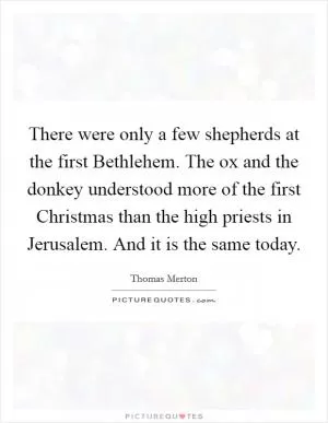 There were only a few shepherds at the first Bethlehem. The ox and the donkey understood more of the first Christmas than the high priests in Jerusalem. And it is the same today Picture Quote #1