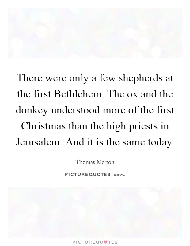 There were only a few shepherds at the first Bethlehem. The ox and the donkey understood more of the first Christmas than the high priests in Jerusalem. And it is the same today Picture Quote #1