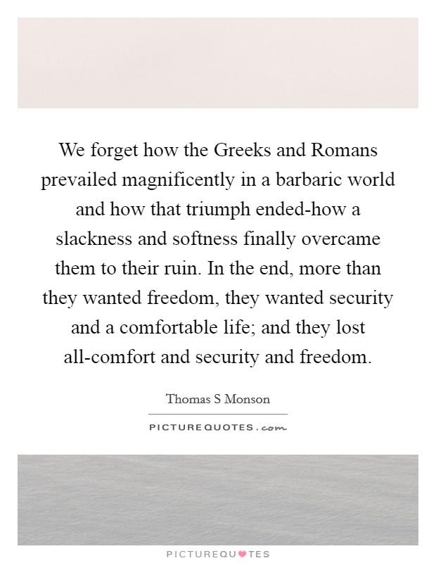 We forget how the Greeks and Romans prevailed magnificently in a barbaric world and how that triumph ended-how a slackness and softness finally overcame them to their ruin. In the end, more than they wanted freedom, they wanted security and a comfortable life; and they lost all-comfort and security and freedom Picture Quote #1