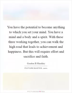 You have the potential to become anything to which you set your mind. You have a mind and a body and a spirit. With these three working together, you can walk the high road that leads to achievement and happiness. But this will require effort and sacrifice and faith Picture Quote #1