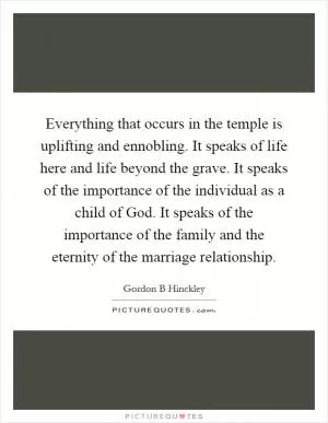 Everything that occurs in the temple is uplifting and ennobling. It speaks of life here and life beyond the grave. It speaks of the importance of the individual as a child of God. It speaks of the importance of the family and the eternity of the marriage relationship Picture Quote #1