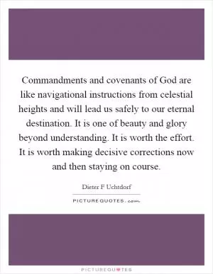 Commandments and covenants of God are like navigational instructions from celestial heights and will lead us safely to our eternal destination. It is one of beauty and glory beyond understanding. It is worth the effort. It is worth making decisive corrections now and then staying on course Picture Quote #1