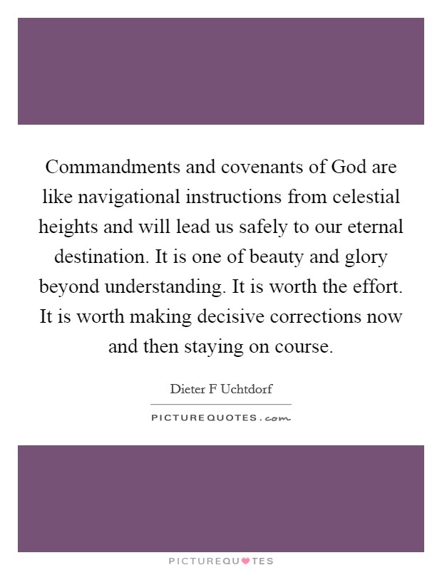 Commandments and covenants of God are like navigational instructions from celestial heights and will lead us safely to our eternal destination. It is one of beauty and glory beyond understanding. It is worth the effort. It is worth making decisive corrections now and then staying on course Picture Quote #1
