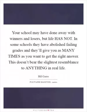 Your school may have done away with winners and losers, but life HAS NOT. In some schools they have abolished failing grades and they’ll give you as MANY TIMES as you want to get the right answer. This doesn’t bear the slightest resemblance to ANYTHING in real life Picture Quote #1