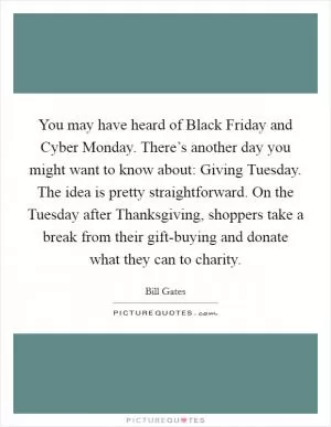 You may have heard of Black Friday and Cyber Monday. There’s another day you might want to know about: Giving Tuesday. The idea is pretty straightforward. On the Tuesday after Thanksgiving, shoppers take a break from their gift-buying and donate what they can to charity Picture Quote #1