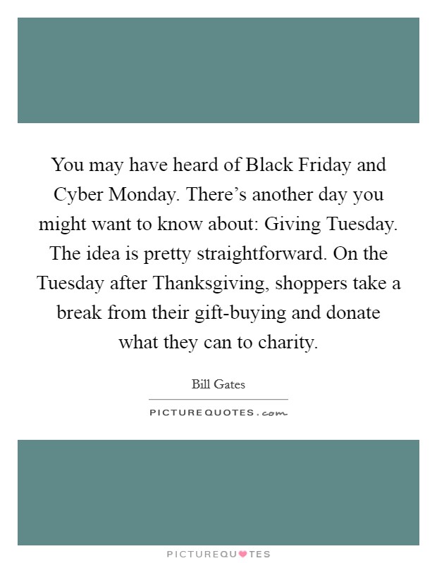 You may have heard of Black Friday and Cyber Monday. There's another day you might want to know about: Giving Tuesday. The idea is pretty straightforward. On the Tuesday after Thanksgiving, shoppers take a break from their gift-buying and donate what they can to charity Picture Quote #1