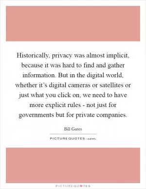 Historically, privacy was almost implicit, because it was hard to find and gather information. But in the digital world, whether it’s digital cameras or satellites or just what you click on, we need to have more explicit rules - not just for governments but for private companies Picture Quote #1