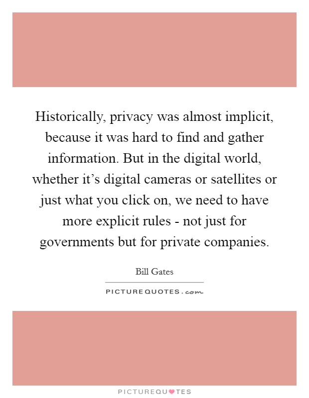 Historically, privacy was almost implicit, because it was hard to find and gather information. But in the digital world, whether it's digital cameras or satellites or just what you click on, we need to have more explicit rules - not just for governments but for private companies Picture Quote #1