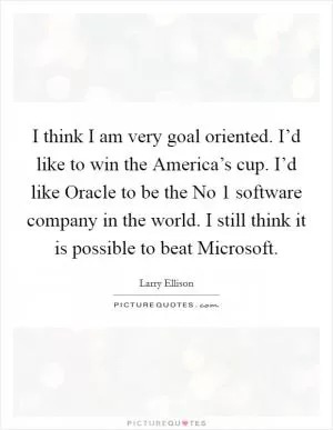 I think I am very goal oriented. I’d like to win the America’s cup. I’d like Oracle to be the No 1 software company in the world. I still think it is possible to beat Microsoft Picture Quote #1