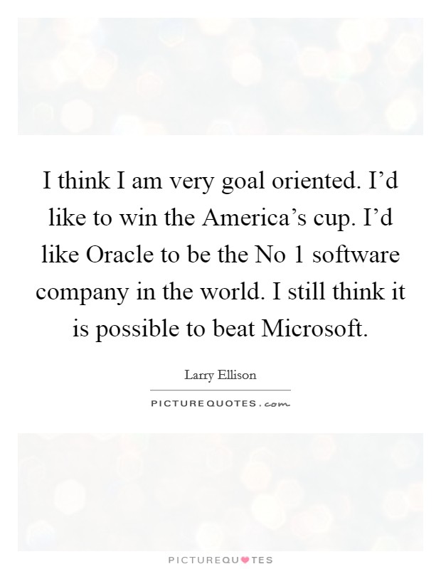 I think I am very goal oriented. I'd like to win the America's cup. I'd like Oracle to be the No 1 software company in the world. I still think it is possible to beat Microsoft Picture Quote #1