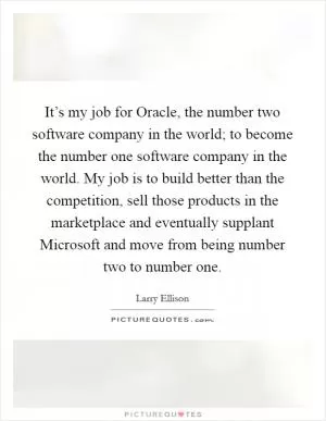 It’s my job for Oracle, the number two software company in the world; to become the number one software company in the world. My job is to build better than the competition, sell those products in the marketplace and eventually supplant Microsoft and move from being number two to number one Picture Quote #1