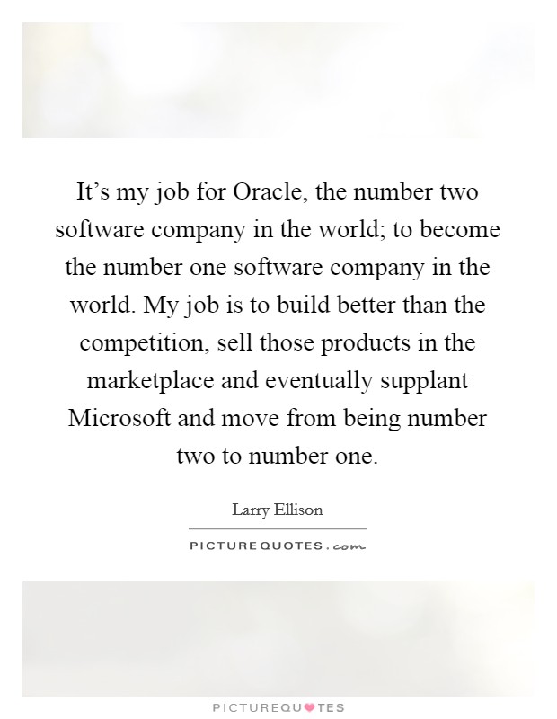 It's my job for Oracle, the number two software company in the world; to become the number one software company in the world. My job is to build better than the competition, sell those products in the marketplace and eventually supplant Microsoft and move from being number two to number one Picture Quote #1