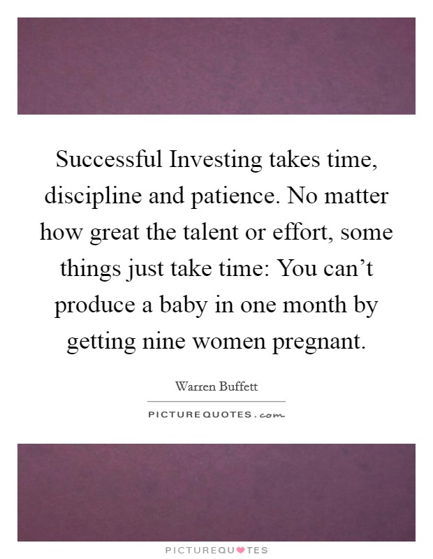 Successful Investing takes time, discipline and patience. No matter how great the talent or effort, some things just take time: You can't produce a baby in one month by getting nine women pregnant Picture Quote #1