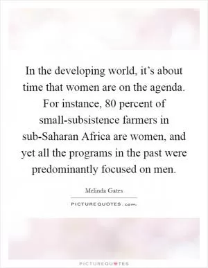 In the developing world, it’s about time that women are on the agenda. For instance, 80 percent of small-subsistence farmers in sub-Saharan Africa are women, and yet all the programs in the past were predominantly focused on men Picture Quote #1