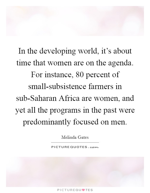 In the developing world, it's about time that women are on the agenda. For instance, 80 percent of small-subsistence farmers in sub-Saharan Africa are women, and yet all the programs in the past were predominantly focused on men Picture Quote #1