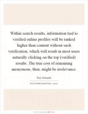 Within search results, information tied to verified online profiles will be ranked higher than content without such verification, which will result in most users naturally clicking on the top (verified) results. The true cost of remaining anonymous, then, might be irrelevance Picture Quote #1