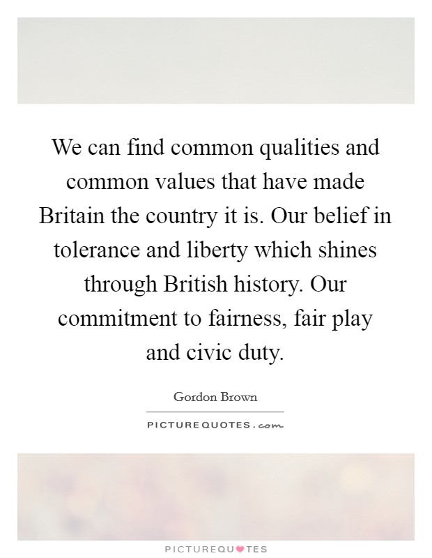 We can find common qualities and common values that have made Britain the country it is. Our belief in tolerance and liberty which shines through British history. Our commitment to fairness, fair play and civic duty Picture Quote #1