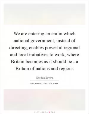 We are entering an era in which national government, instead of directing, enables powerful regional and local initiatives to work, where Britain becomes as it should be - a Britain of nations and regions Picture Quote #1